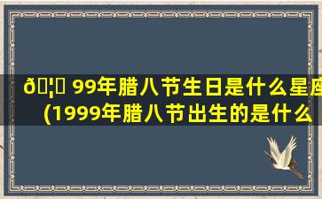 🦄 99年腊八节生日是什么星座(1999年腊八节出生的是什么星座)